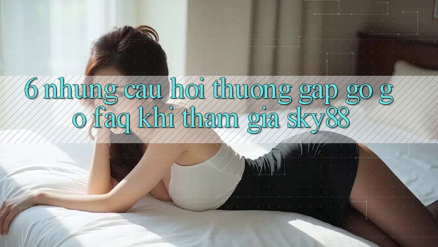 6. Những câu hỏi thường gặp gỡ gỡ (FAQ) khi tham gia Sky88