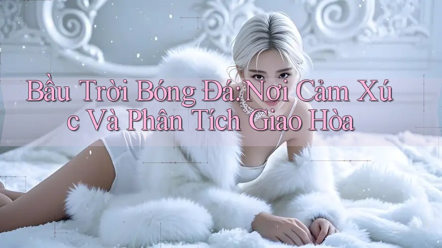 Bầu Trời Bóng Đá: Nơi Cảm Xúc Và Phân Tích Giao Hòa