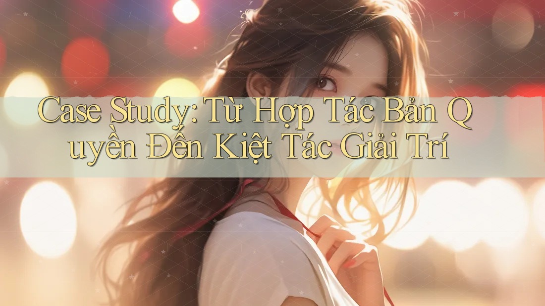 Case Study: Từ Hợp Tác Bản Quyền Đến Kiệt Tác Giải Trí