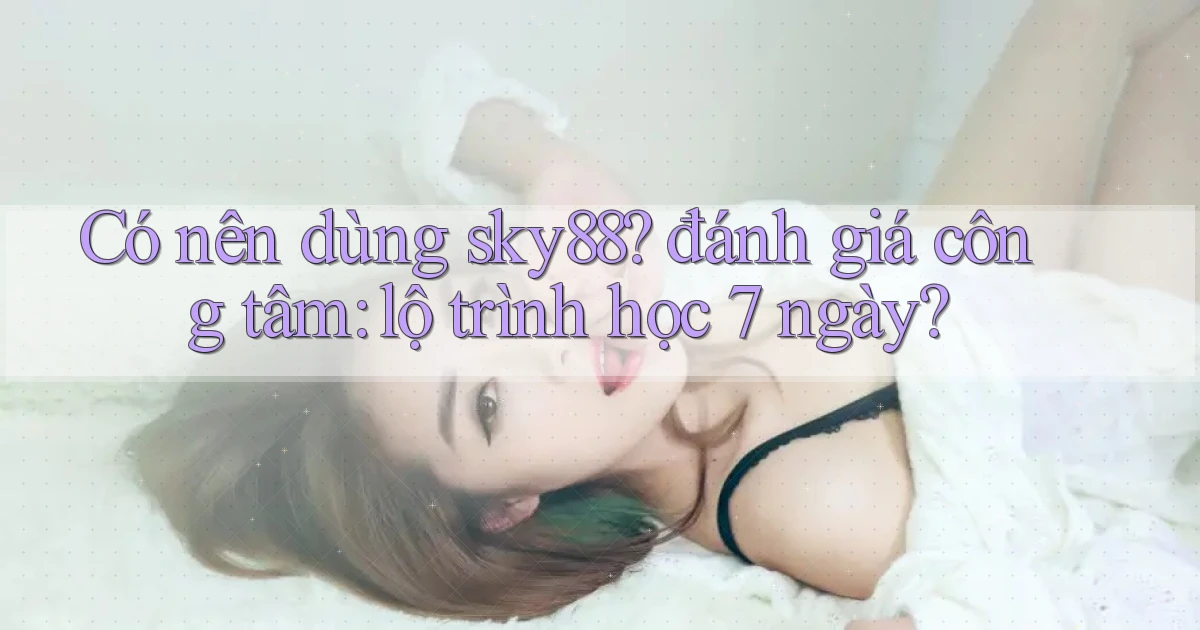 Có nên dùng sky88 đánh giá công tâm lộ trình học 7 ngày