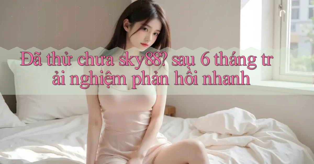 Đã thử chưa sky88 sau 6 tháng trải nghiệm phản hồi nhanh
