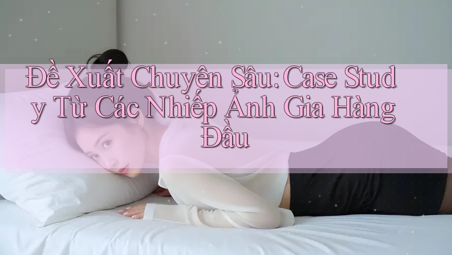 Đề Xuất Chuyên Sâu: Case Study Từ Các Nhiếp Ảnh Gia Hàng Đầu