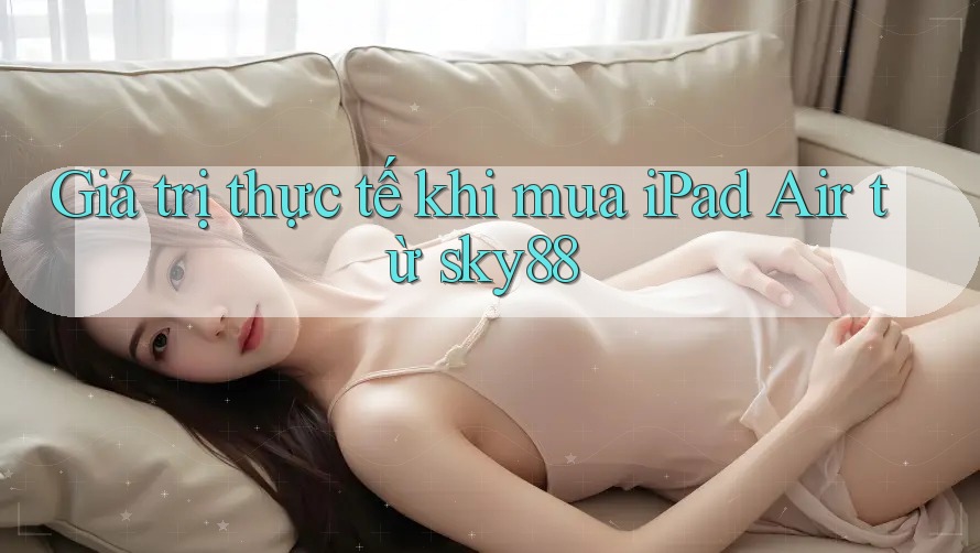 Giá trị thực tế khi mua iPad Air từ sky88