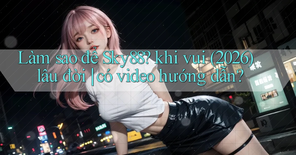 Làm sao để Sky88 khi vui (2026) lâu đời có video hướng dẫn