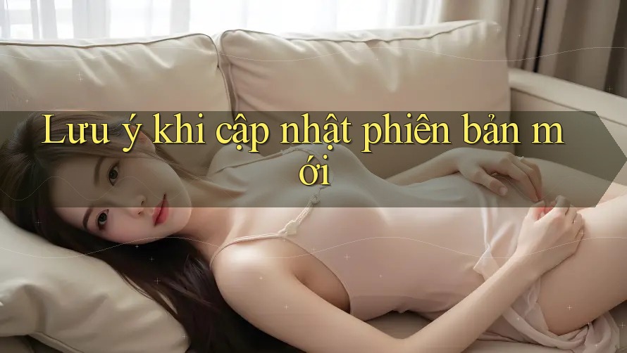 Lưu ý khi cập nhật phiên bản mới Lưu ý khi cập nhật phiên bản mới