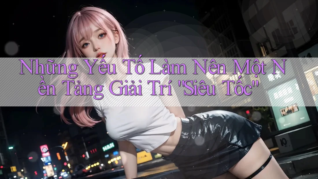 Những Yếu Tố Làm Nên Một Nền Tảng Giải Trí “Siêu Tốc” Những Yếu Tố Làm Nên Một Nền Tảng Giải Trí “Siêu Tốc”