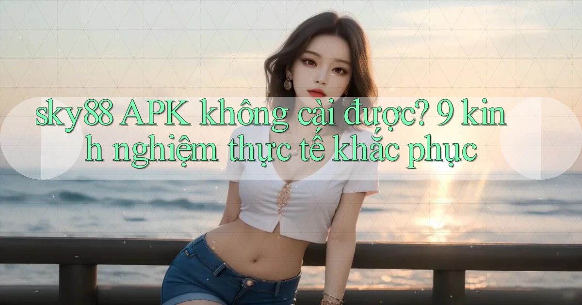 sky88 APK không cài được 9 kinh nghiệm thực tế khắc phục