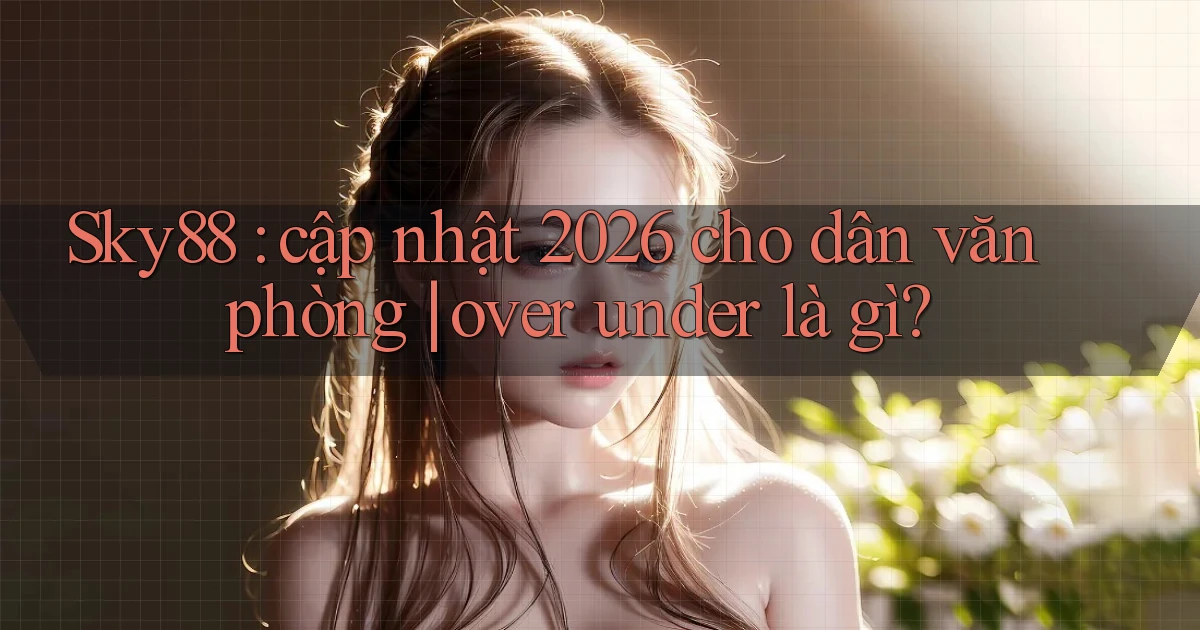 Sky88 cập nhật 2026 cho dân văn phòng over under là gì