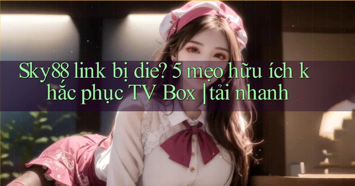 Sky88 link bị die 5 mẹo hữu ích khắc phục TV Box tải nhanh
