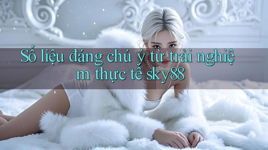 Số liệu đáng chú ý từ trải nghiệm thực tế sky88
