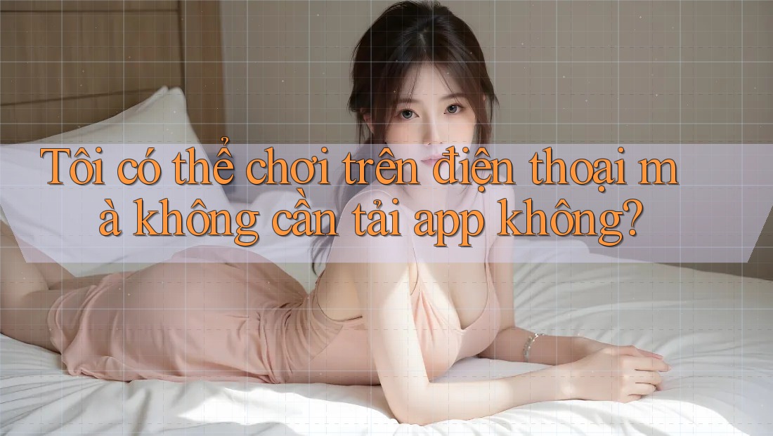 Tôi có thể chơi trên điện thoại mà không cần tải app không? Tôi có thể chơi trên điện thoại mà không cần tải app không?