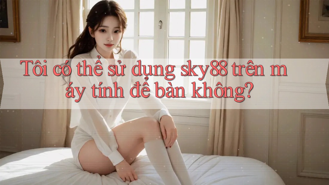 Tôi có thể sử dụng sky88 trên máy tính để bàn không?