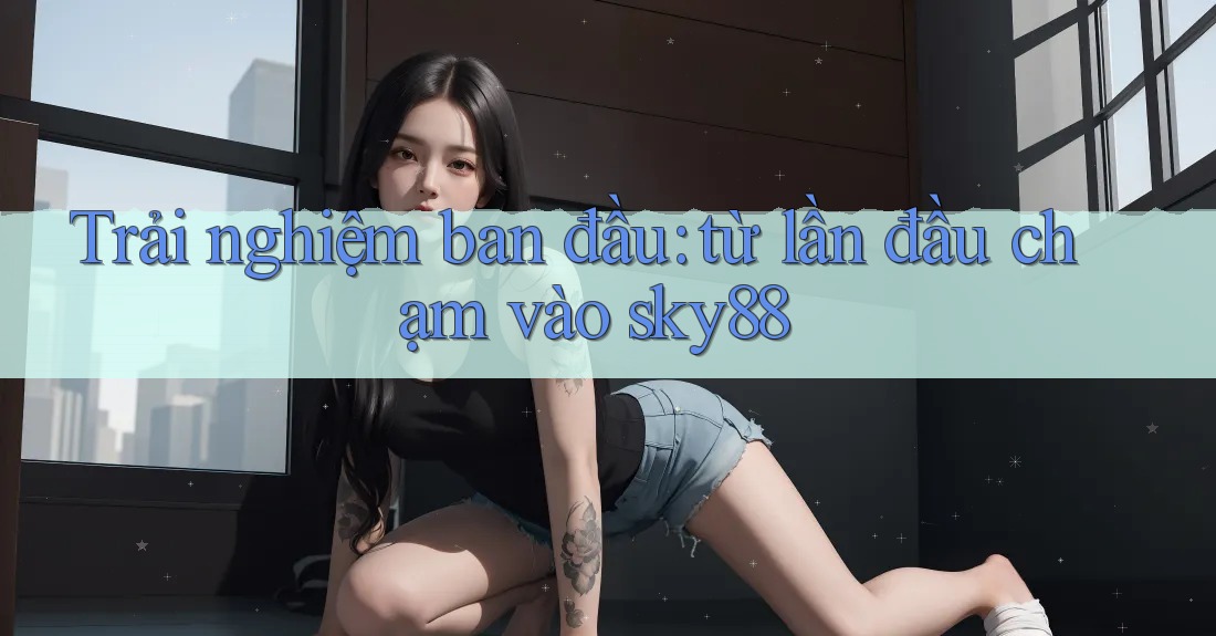 Trải nghiệm ban đầu: từ lần đầu chạm vào sky88 Trải nghiệm ban đầu: từ lần đầu chạm vào sky88