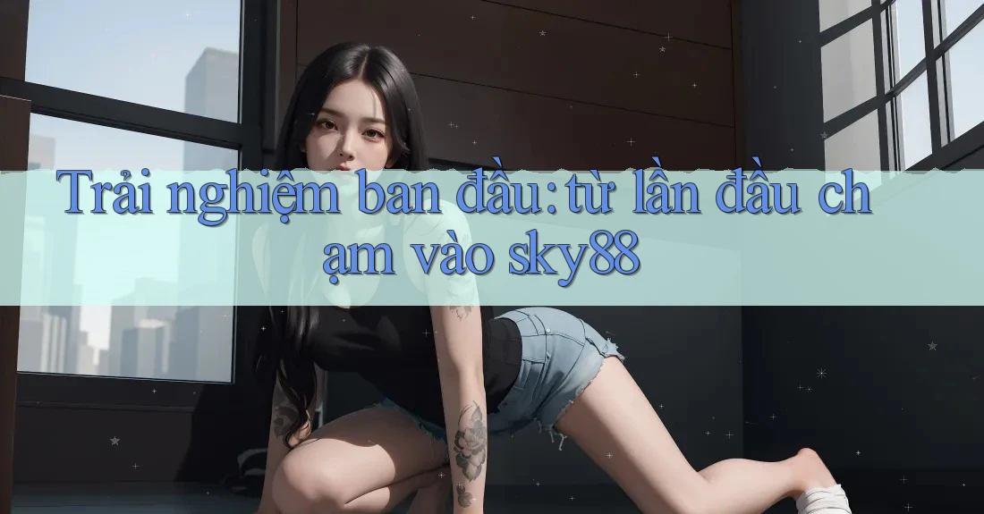 Trải nghiệm ban đầu: từ lần đầu chạm vào sky88
