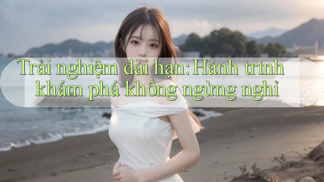 Trải nghiệm dài hạn: Hành trình khám phá không ngừng nghỉ