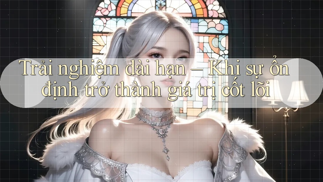 Trải nghiệm dài hạn – Khi sự ổn định trở thành giá trị cốt lõi