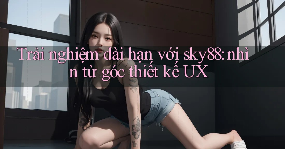 Trải nghiệm dài hạn với sky88: nhìn từ góc thiết kế UX Trải nghiệm dài hạn với sky88: nhìn từ góc thiết kế UX