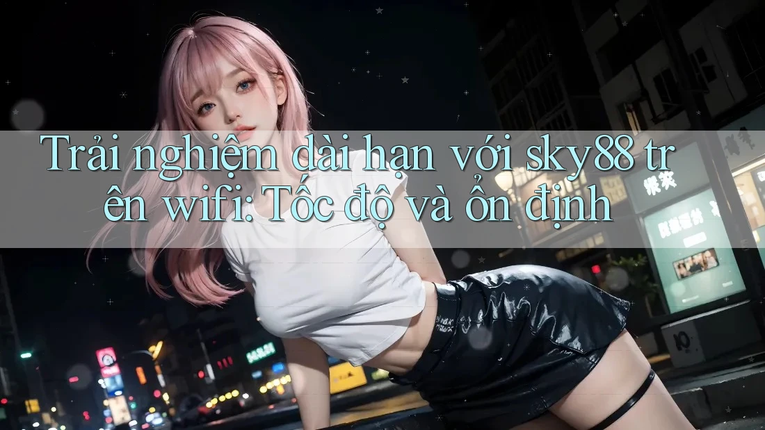 Trải nghiệm dài hạn với sky88 trên wifi: Tốc độ và ổn định Trải nghiệm dài hạn với sky88 trên wifi: Tốc độ và ổn định