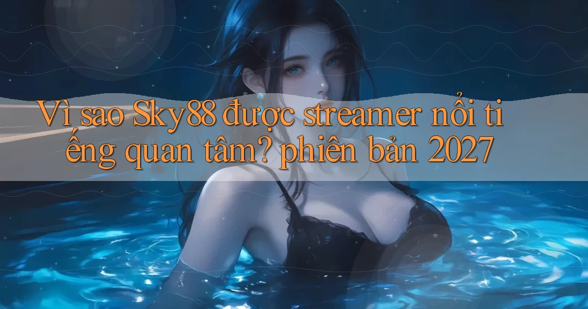 Vì sao Sky88 được streamer nổi tiếng quan tâm phiên bản 2027
