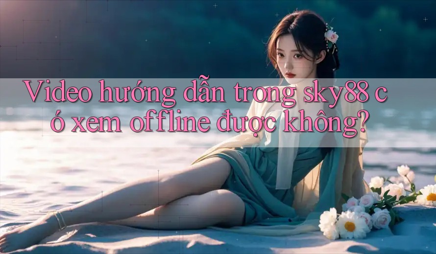 Video hướng dẫn trong sky88 có xem offline được không?